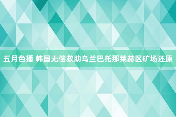 五月色播 韩国无偿救助乌兰巴托那莱赫区矿场还原