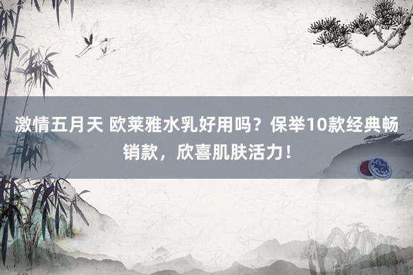 激情五月天 欧莱雅水乳好用吗？保举10款经典畅销款，欣喜肌肤活力！