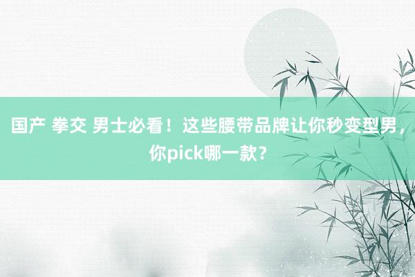 国产 拳交 男士必看！这些腰带品牌让你秒变型男，你pick哪一款？