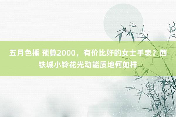 五月色播 预算2000，有价比好的女士手表？西铁城小铃花光动能质地何如样