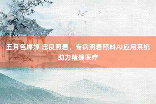 五月色婷婷 忠良照看，专病照看照料AI应用系统助力精确医疗