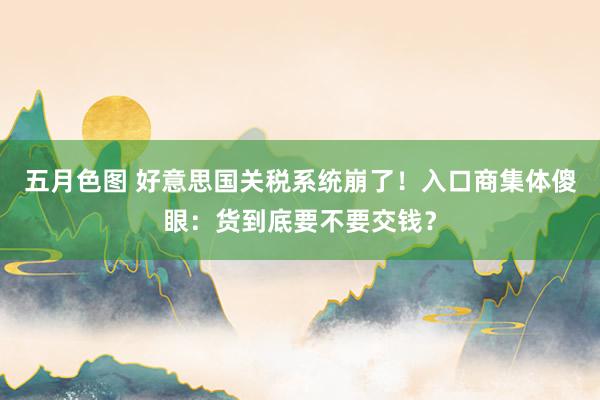 五月色图 好意思国关税系统崩了！入口商集体傻眼：货到底要不要交钱？