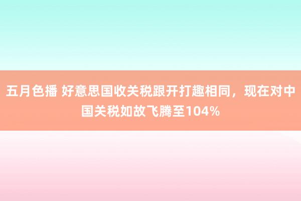 五月色播 好意思国收关税跟开打趣相同，现在对中国关税如故飞腾至104%