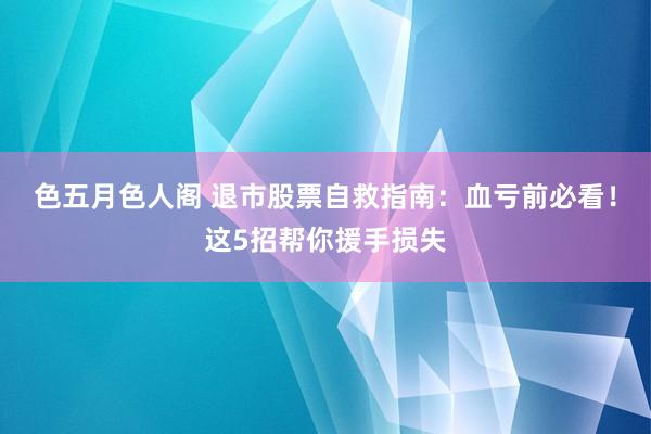 色五月色人阁 退市股票自救指南：血亏前必看！这5招帮你援手损失