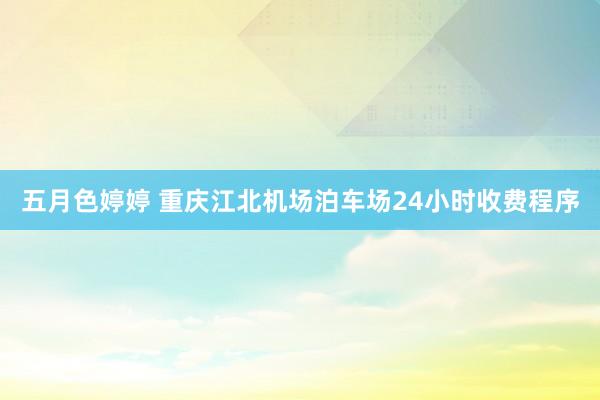 五月色婷婷 重庆江北机场泊车场24小时收费程序