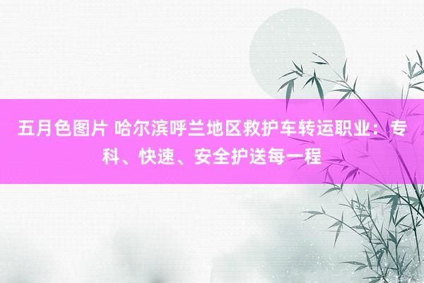 五月色图片 哈尔滨呼兰地区救护车转运职业：专科、快速、安全护送每一程