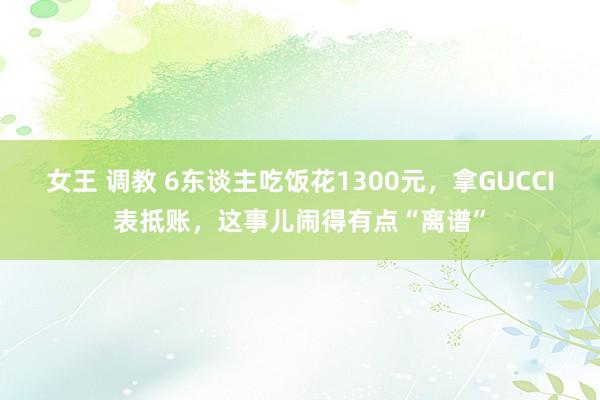女王 调教 6东谈主吃饭花1300元，拿GUCCI表抵账，这事儿闹得有点“离谱”