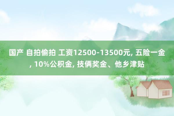 国产 自拍偷拍 工资12500-13500元， 五险一金， 10%公积金， 技俩奖金、他乡津贴