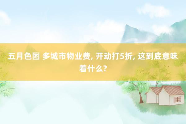 五月色图 多城市物业费， 开动打5折， 这到底意味着什么?