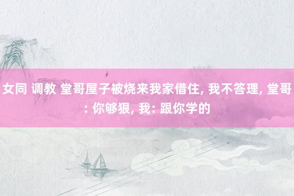 女同 调教 堂哥屋子被烧来我家借住， 我不答理， 堂哥: 你够狠， 我: 跟你学的