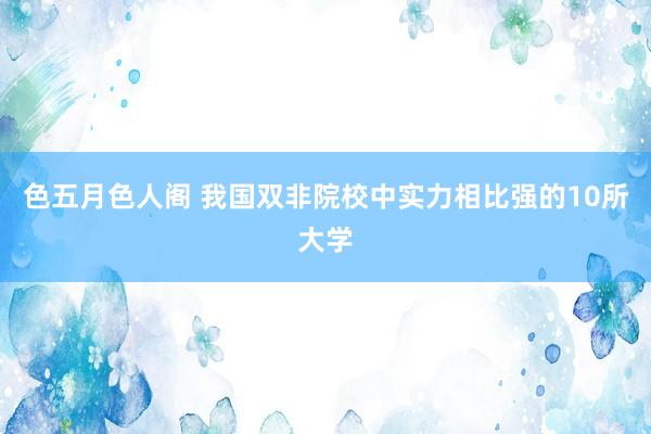 色五月色人阁 我国双非院校中实力相比强的10所大学