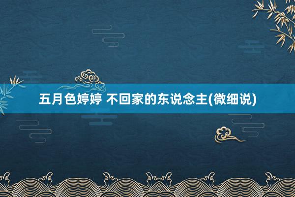 五月色婷婷 不回家的东说念主(微细说)
