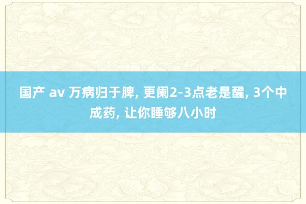 国产 av 万病归于脾， 更阑2-3点老是醒， 3个中成药， 让你睡够八小时