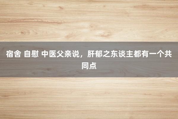 宿舍 自慰 中医父亲说，肝郁之东谈主都有一个共同点