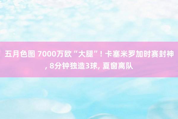 五月色图 7000万欧“大腿”! 卡塞米罗加时赛封神， 8分钟独造3球， 夏窗离队