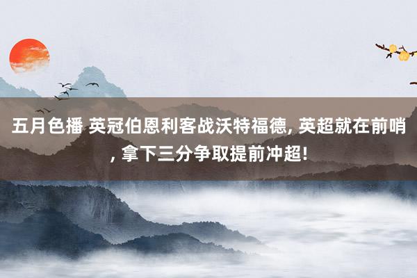 五月色播 英冠伯恩利客战沃特福德， 英超就在前哨， 拿下三分争取提前冲超!