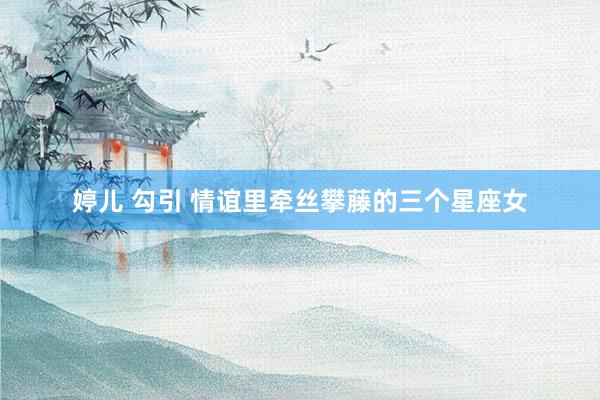 婷儿 勾引 情谊里牵丝攀藤的三个星座女