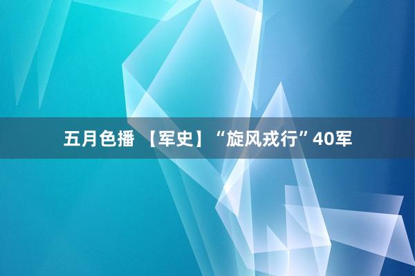 五月色播 【军史】“旋风戎行”40军