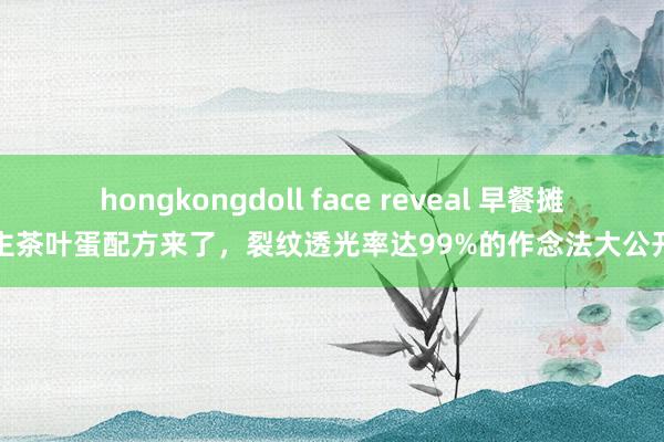 hongkongdoll face reveal 早餐摊主茶叶蛋配方来了，裂纹透光率达99%的作念法大公开