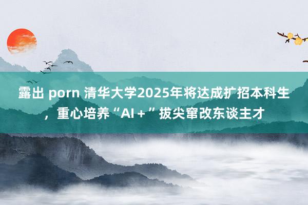 露出 porn 清华大学2025年将达成扩招本科生，重心培养“AI＋”拔尖窜改东谈主才