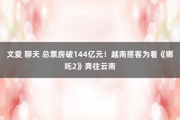 文爱 聊天 总票房破144亿元！越南搭客为看《哪吒2》奔往云南