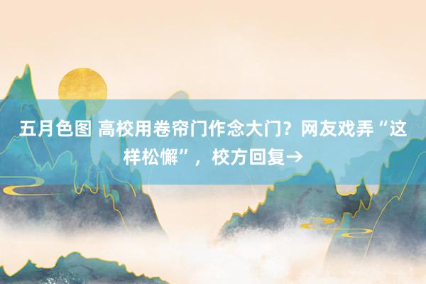 五月色图 高校用卷帘门作念大门？网友戏弄“这样松懈”，校方回复→