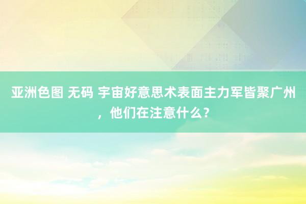 亚洲色图 无码 宇宙好意思术表面主力军皆聚广州，他们在注意什么？