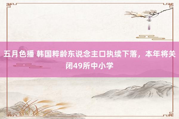 五月色播 韩国粹龄东说念主口执续下落，本年将关闭49所中小学