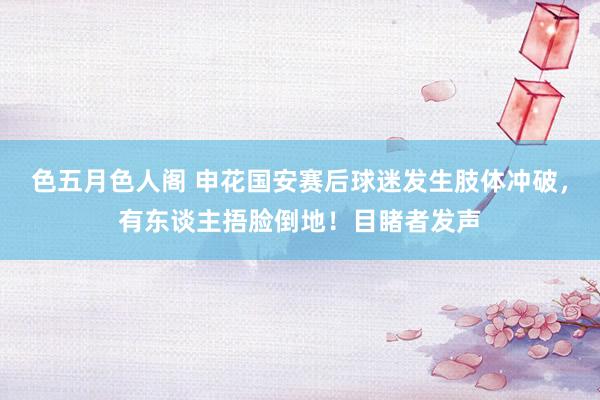色五月色人阁 申花国安赛后球迷发生肢体冲破，有东谈主捂脸倒地！目睹者发声